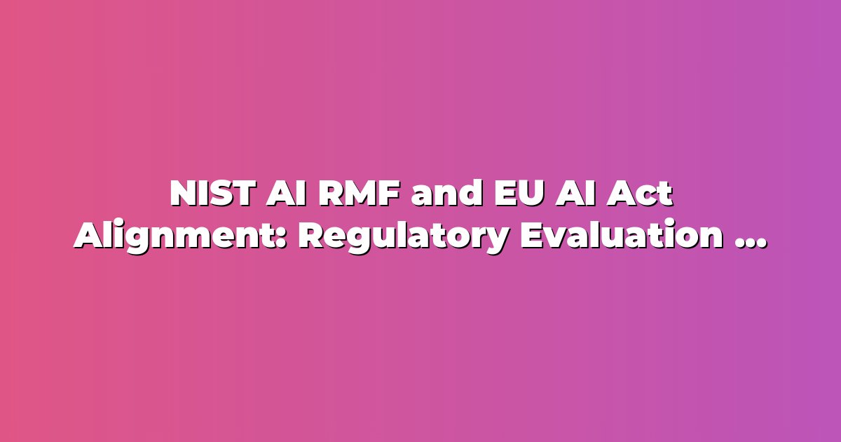 NIST AI RMF and EU AI Act Alignment: Regulatory Evaluation Frameworks