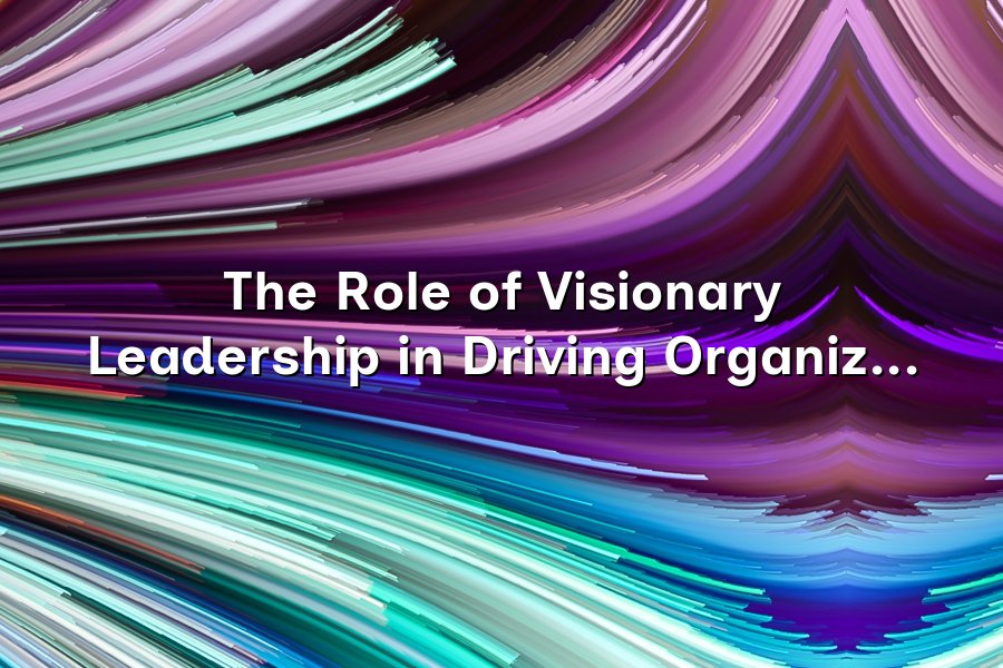 The Role of Visionary Leadership in Driving Organizational Change